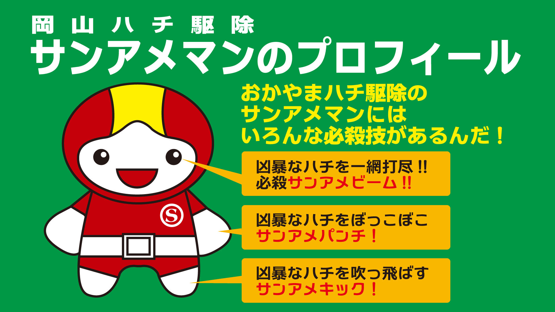 岡山のハチ駆除サンアメマンのプロフィール/おかやまのハチ駆除のサンアメマンにはいろんな必殺技があるんだ!凶暴なハチを一網打尽!!必殺サンアメビーム!!凶暴なハチをボッコボコサンアメパンチ!!凶暴なハチを吹っ飛ばすサンアメキック!!